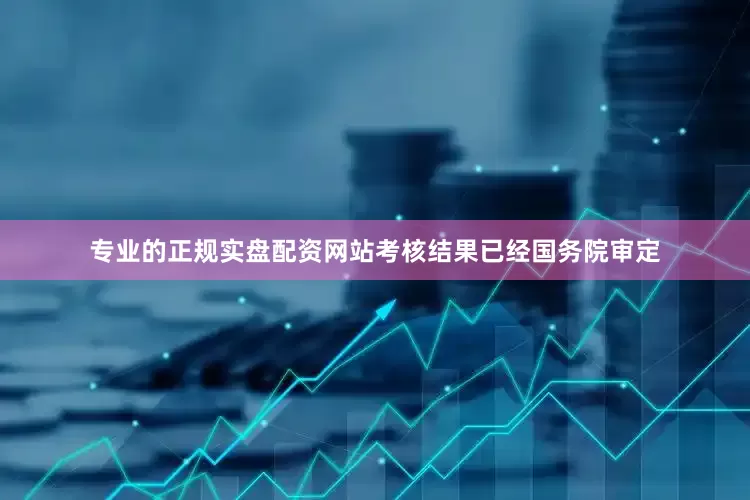 专业的正规实盘配资网站考核结果已经国务院审定