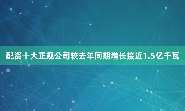 配资十大正规公司较去年同期增长接近1.5亿千瓦