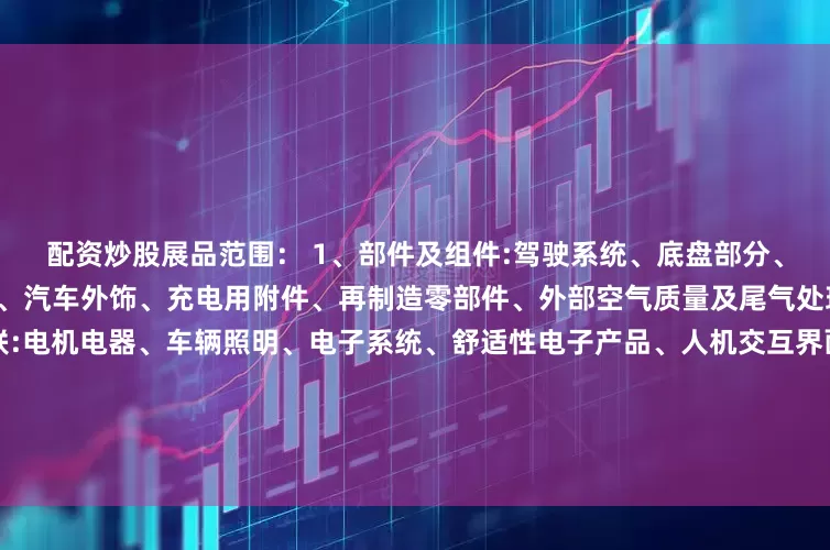 配资炒股展品范围： 1、部件及组件:驾驶系统、底盘部分、车身部分、标准件、汽车内饰、汽车外饰、充电用附件、再制造零部件、外部空气质量及尾气处理、新材料电子及智能网联:电机电器、车辆照明、电子系统、舒适性电子产品、人机交互界面(HMI)、智能网联、物联网2、用品及改装:装饰装潢、随车用品、订制改装、内外饰改装、通讯娱乐、汽车信息技术、特种车辆装配及改装、乘用车、小型多用途车拖车及其配件用品、其他改装